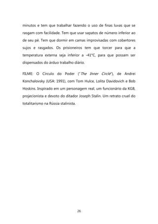 26 
minutos e tem que trabalhar fazendo o uso de finas luvas que se rasgam com facilidade. Tem que usar sapatos de número inferior ao de seu pé. Tem que dormir em camas improvisadas com cobertores sujos e rasgados. Os prisioneiros tem que torcer para que a temperatura externa seja inferior a -41°C, para que possam ser dispensados do árduo trabalho diário. FILME: O Círculo do Poder (“The Inner Circle”), de Andrei Konchalovsky (USA: 1991), com Tom Hulce, Lolita Davidovich e Bob Hoskins. Inspirado em um personagem real, um funcionário da KGB, projecionista e devoto do ditador Joseph Stalin. Um retrato cruel do totalitarismo na Rússia stalinista. 
 
