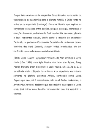 28 
Duque Leto Atreides e da respectiva Casa Atreides, na ocasião da transferência de sua família para o planeta Arrakis, a única fonte no universo da especiaria (melange). Em uma história que explora as complexas interações entre política, religião, ecologia, tecnologia e emoções humanas, o destino de Paul, sua família, seu novo planeta e seus habitantes nativos, assim como o destino do Imperador Padishah, da poderosa Corporação Espacial e da misteriosa ordem feminina das Bene Gesserit, acabam todos interligados em um confronto que mudará o curso da humanidade. 
FILME: Duna (“Dune - Extended Version”), de Alan Smithee e David Linch (USA: 1984), com Kyle MacLachlan, Max von Sydow, Sting, Patrick Stewart, Dean Sotckwell e Sean Young. Em 10.191 d. C., a substância mais cobiçada do universo é a especiaria, encontrada somente no planeta desértico Arrakis, conhecido como Duna. Depois que seu pai é assassinado pelo cruel Barão Harkonnen, o jovem Paul Atreides descobre que seu destino está ligado à Duna, onde terá início uma batalha monumental que irá redefinir o cosmos. 
 