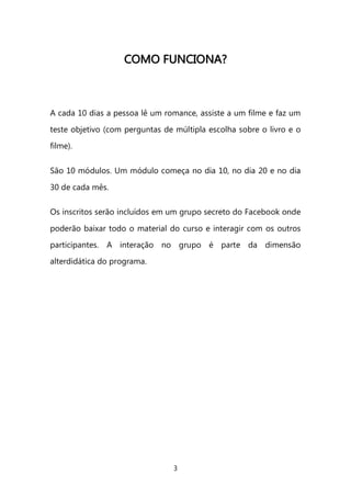 3 
CCOOMMOO FFUUNNCCIIOONNAA?? 
A cada 10 dias a pessoa lê um romance, assiste a um filme e faz um teste objetivo (com perguntas de múltipla escolha sobre o livro e o filme). 
São 10 módulos. Um módulo começa no dia 10, no dia 20 e no dia 30 de cada mês. 
Os inscritos serão incluídos em um grupo secreto do Facebook onde poderão baixar todo o material do curso e interagir com os outros participantes. A interação no grupo é parte da dimensão alterdidática do programa. 
 