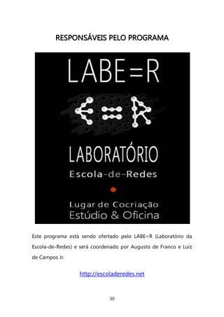 30 
RREESSPPOONNSSÁÁVVEEIISS PPEELLOO PPRROOGGRRAAMMAA 
Este programa está sendo ofertado pelo LABE=R (Laboratório da Escola-de-Redes) e será coordenado por Augusto de Franco e Luiz de Campos Jr. 
http://escoladeredes.net 