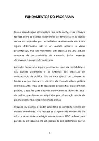 6 
FFUUNNDDAAMMEENNTTOOSS DDOO PPRROOGGRRAAMMAA 
Para a aprendizagem democrática não basta conhecer as reflexões teóricas sobre as diversas experiências de democracia e as teorias normativas inspiradas por tais reflexões. A democracia não é um regime determinado, não é um modelo aplicável a várias circunstâncias, mas um movimento, um processo ou uma atitude constante de desconstituição de autocracia. Assim, aprender democracia é desaprender autocracia. 
Aprender democracia implica perceber os sinais da mentalidade e das práticas autoritárias e os sintomas dos processos de autocratização da política. Não se trata apenas de conhecer as teorias e o que disseram os clássicos da chamada ciência política sobre o assunto. Trata-se da capacidade de identificar ou reconhecer padrões, o que faz parte daqueles conhecimentos tácitos da “arte” da política que devem ser adquiridos pela observação atenta da própria experiência e das experiências alheias. 
Pequeno ou grande, o poder autoritário se comporta sempre de maneira semelhante. Não importa se o agente não convencido do valor da democracia está dirigindo uma pequena ONG de bairro, um partido ou um governo. Há um padrão de comportamento que se  
