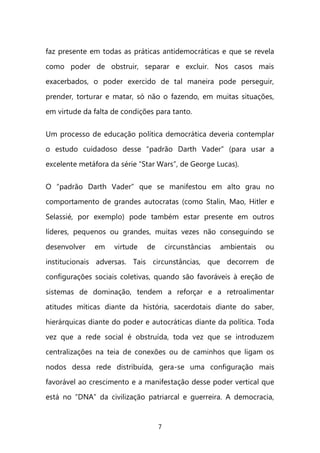 7 
faz presente em todas as práticas antidemocráticas e que se revela como poder de obstruir, separar e excluir. Nos casos mais exacerbados, o poder exercido de tal maneira pode perseguir, prender, torturar e matar, só não o fazendo, em muitas situações, em virtude da falta de condições para tanto. 
Um processo de educação política democrática deveria contemplar o estudo cuidadoso desse “padrão Darth Vader” (para usar a excelente metáfora da série “Star Wars”, de George Lucas). 
O “padrão Darth Vader” que se manifestou em alto grau no comportamento de grandes autocratas (como Stalin, Mao, Hitler e Selassié, por exemplo) pode também estar presente em outros líderes, pequenos ou grandes, muitas vezes não conseguindo se desenvolver em virtude de circunstâncias ambientais ou institucionais adversas. Tais circunstâncias, que decorrem de configurações sociais coletivas, quando são favoráveis à ereção de sistemas de dominação, tendem a reforçar e a retroalimentar atitudes míticas diante da história, sacerdotais diante do saber, hierárquicas diante do poder e autocráticas diante da política. Toda vez que a rede social é obstruída, toda vez que se introduzem centralizações na teia de conexões ou de caminhos que ligam os nodos dessa rede distribuída, gera-se uma configuração mais favorável ao crescimento e a manifestação desse poder vertical que está no “DNA” da civilização patriarcal e guerreira. A democracia,  
