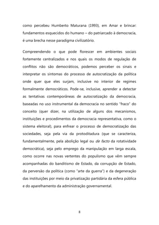 8 
como percebeu Humberto Maturana (1993), em Amar e brincar: fundamentos esquecidos do humano – do patriarcado à democracia, é uma brecha nesse paradigma civilizatório. 
Compreendendo o que pode florescer em ambientes sociais fortemente centralizados e nos quais os modos de regulação de conflitos não são democráticos, podemos perceber os sinais e interpretar os sintomas do processo de autocratização da política onde quer que eles surjam, inclusive no interior de regimes formalmente democráticos. Pode-se, inclusive, aprender a detectar as tentativas contemporâneas de autocratização da democracia, baseadas no uso instrumental da democracia no sentido “fraco” do conceito (quer dizer, na utilização de alguns dos mecanismos, instituições e procedimentos da democracia representativa, como o sistema eleitoral), para enfrear o processo de democratização das sociedades, seja pela via da protoditadura (que se caracteriza, fundamentalmente, pela abolição legal ou de facto da rotatividade democrática), seja pelo emprego da manipulação em larga escala, como ocorre nas novas vertentes do populismo que vêm sempre acompanhadas do banditismo de Estado, da corrupção de Estado, da perversão da política (como "arte da guerra") e da degeneração das instituições por meio da privatização partidária da esfera pública e do aparelhamento da administração governamental.  