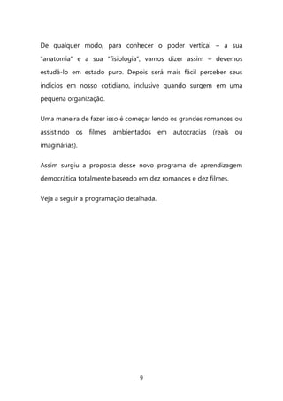 9 
De qualquer modo, para conhecer o poder vertical – a sua “anatomia” e a sua “fisiologia”, vamos dizer assim – devemos estudá-lo em estado puro. Depois será mais fácil perceber seus indícios em nosso cotidiano, inclusive quando surgem em uma pequena organização. 
Uma maneira de fazer isso é começar lendo os grandes romances ou assistindo os filmes ambientados em autocracias (reais ou imaginárias). Assim surgiu a proposta desse novo programa de aprendizagem democrática totalmente baseado em dez romances e dez filmes. Veja a seguir a programação detalhada. 
 