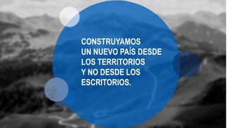 CONSTRUYAMOS
UN NUEVO PAÍS DESDE
LOS TERRITORIOS
Y NO DESDE LOS
ESCRITORIOS.
 
