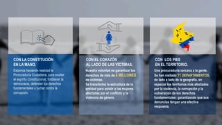 CON LA CONSTITUCIÓN
EN LA MANO.
Estamos haciendo realidad la
Procuraduría Ciudadana, para exaltar
el espíritu constitucional, fortalecer la
democracia, defender los derechos
fundamentales y luchar contra la
corrupción.
CON EL CORAZÓN
AL LADO DE LAS VÍCTIMAS.
Nuestra voluntad es garantizar los
derechos de más de 8 MILLONES
de víctimas.
Se transformó la estructura de la
entidad para asistir a las mujeres
afectadas por el conflicto y la
violencia de género.
CON LOS PIES
EN EL TERRITORIO.
Una procuraduría cercana a la gente.
Se han visitado 11 DEPARTAMENTOS,
de lado a lado de la geografía, en
especial los territorios más afectados
por la violencia, la corrupción y la
vulneración de los derechos
fundamentales; garantizando que sus
denuncias tengan una efectiva
respuesta.
 