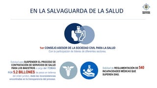 EN	LA	SALVAGUARDA	DE	LA	SALUD		
1er CONSEJO ASESOR DE LA SOCIEDAD CIVIL PARA LA SALUD
Con la participación de líderes de diferentes sectores.
Solicitud para SUSPENDER EL PROCESO DE
CONTRATACIÓN DE SERVICIOS DE SALUD
PARA LOS MAESTROS a cargo del FOMAG
POR 5.2 BILLONES de pesos en defensa
del orden jurídico, dada las inconsistencias
encontradas en la transparencia del proceso.
Solicitud de REGLAMENTACIÓN DE 540
INCAPACIDADES MÉDICAS QUE
SUPEREN DÍAS.
 