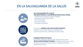 EN	LA	SALVAGUARDA	DE	LA	SALUD		
EN LA SALVAGUARDA DE LA SALUD
VIGILANCIA ESPECIAL A LAS EMPRESAS SOCIALES DEL ESTADO
· Hospital Rosario Pumarejo de López en Valledupar.
· Universitario Departamental de Nariño .
· CARI en Barranquilla.
· San José en Popayán.
· Universitario de Santander.
Protección del HOSPITAL SAN JUAN DE DIOS DE BOGOTÁ
(declarado bien de interés cultural) y acompañamiento al
proceso de reconstrucción y rehabilitación de este complejo.
AUDIENCIA PÚBLICA EN SALUD
para analizar los aspectos críticos actuales del sector salud y generó
ARTICULACIÓN INTERINSTITUCIONAL para trabajo conjunto para la mejora
del sistema, la garantía de la transparencia y la efectividad del derecho
fundamental de la salud.
 