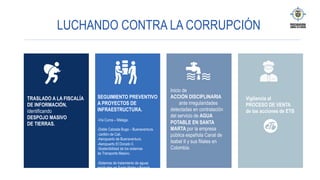 LUCHANDO CONTRA LA CORRUPCIÓN
SEGUIMIENTO PREVENTIVO
A PROYECTOS DE
INFRAESTRUCTURA.
-Vía Curos – Málaga.
-Doble Calzada Buga – Buenaventura.
-Jarillón de Cali.
-Aeropuerto de Buenaventura.
-Aeropuerto El Dorado II.
-Sostenibilidad de los sistemas
de Transporte Masivo.
-Sistemas de tratamiento de aguas
residuales en Santa Marta y Bogotá.
Inicio de
ACCIÓN DISCIPLINARIA
ante irregularidades
detectadas en contratación
del servicio de AGUA
POTABLE EN SANTA
MARTA por la empresa
pública española Canal de
Isabel II y sus filiales en
Colombia.
TRASLADO A LA FISCALÍA
DE INFORMACIÓN,
identificando
DESPOJO MASIVO
DE TIERRAS.
Vigilancia al
PROCESO DE VENTA
de las acciones de ETB
 
