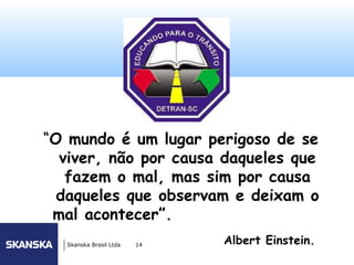 102




“O mundo é um lugar perigoso de se
  viver, não por causa daqueles que
   fazem o mal, mas sim por causa
  daqueles que observam e deixam o
 mal acontecer”.
   Skanska Brasil Ltda   14   Albert Einstein.
 