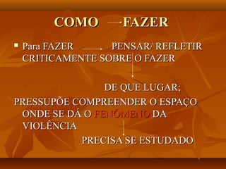 COMO        FAZER
   Para FAZER     PENSAR/ REFLETIR
    CRITICAMENTE SOBRE O FAZER

                DE QUE LUGAR;
PRESSUPÕE COMPREENDER O ESPAÇO
 ONDE SE DÁ O FENÔMENO DA
 VIOLÊNCIA
           PRECISA SE ESTUDADO
 