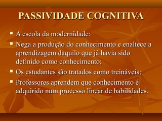PASSIVIDADE COGNITIVA
   A escola da modernidade:
   Nega a produção do conhecimento e enaltece a
    aprendizagem daquilo que já havia sido
    definido como conhecimento;
   Os estudantes são tratados como treináveis;
   Professores aprendem que conhecimento é
    adquirido num processo linear de habilidades.
 