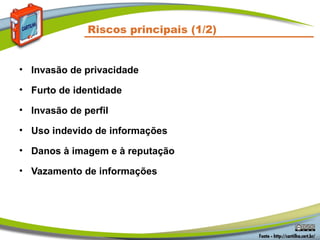 Riscos principais (1/2)


• Invasão de privacidade

• Furto de identidade

• Invasão de perfil

• Uso indevido de informações

• Danos à imagem e à reputação

• Vazamento de informações
 