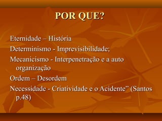 POR QUE?

Eternidade – História
Determinismo - Imprevisibilidade;
Mecanicismo - Interpenetração e a auto
  organização
Ordem – Desordem
Necessidade - Criatividade e o Acidente” (Santos
  p.48)
 
