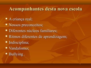 Acompanhantes desta nova escola
   A criança real;
   Nossos preconceitos;
   Diferentes núcleos familiares;
   Ritmos diferentes de aprendizagem;
   Indisciplina;
   Vandalismo;
   Bullying .
 