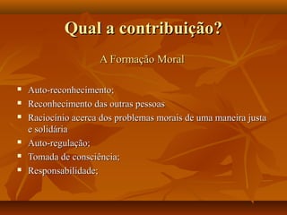Qual a contribuição?
                     A Formação Moral

   Auto-reconhecimento;
   Reconhecimento das outras pessoas
   Raciocínio acerca dos problemas morais de uma maneira justa
    e solidária
   Auto-regulação;
   Tomada de consciência;
   Responsabilidade;
 