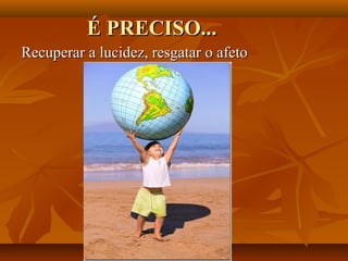 É PRECISO...
Recuperar a lucidez, resgatar o afeto
 