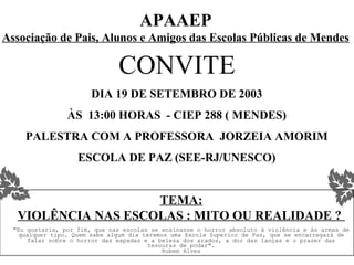 APAAEP
Associação de Pais, Alunos e Amigos das Escolas Públicas de Mendes

                               CONVITE
                        DIA 19 DE SETEMBRO DE 2003
                 ÀS 13:00 HORAS - CIEP 288 ( MENDES)
     PALESTRA COM A PROFESSORA JORZEIA AMORIM
                    ESCOLA DE PAZ (SEE-RJ/UNESCO)


                     TEMA:
   VIOLÊNCIA NAS ESCOLAS : MITO OU REALIDADE ?
  "Eu gostaria, por fim, que nas escolas se ensinasse o horror absoluto à violência e às armas de
    qualquer tipo. Quem sabe algum dia teremos uma Escola Superior de Paz, que se encarregará de
       falar sobre o horror das espadas e a beleza dos arados, a dor das lanças e o prazer das
                                         tesouras de podar".
                                             Rubem Alves
 