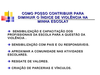 COMO POSSO CONTRIBUIR PARA
     DIMINUIR O ÍNDICE DE VIOLÊNCIA NA
              MINHA ESCOLA?

 SENSIBILIZAÇÃO E CAPACITAÇÃO DOS
PROFISSIONAIS DA ESCOLA PARA A QUESTÃO DA
VIOLÊNCIA .
 
 SENSIBILIZAÇÃO COM PAIS E OU RESPONSÁVEIS.
 
 APROXIMAR A COMUNIDADE NAS ATIVIDADES
ESCOLARES.
 
 RESGATE DE VALORES.
 
 CRIAÇÃO DE PARCERIAS E VÍNCULOS.
 