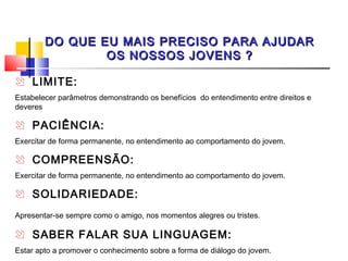 DO QUE EU MAIS PRECISO PARA AJUDAR
                OS NOSSOS JOVENS ?

 LIMITE:
Estabelecer parâmetros demonstrando os benefícios do entendimento entre direitos e
deveres

 PACIÊNCIA:
Exercitar de forma permanente, no entendimento ao comportamento do jovem.

 COMPREENSÃO:
Exercitar de forma permanente, no entendimento ao comportamento do jovem.

 SOLIDARIEDADE:
Apresentar-se sempre como o amigo, nos momentos alegres ou tristes.

 SABER FALAR SUA LINGUAGEM:
Estar apto a promover o conhecimento sobre a forma de diálogo do jovem.
 