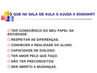O QUE NA SALA DE AULA O AJUDA A ENSINAR?




 TER CONSCIÊNCIA DO MEU PAPEL NA
SOCIEDADE.
 RESPEITAR AS DIFERENÇAS.
 CONHECER A REALIDADE DO ALUNO.
 CAPACIDADE DE DIÁLOGO.
 TER AMOR PELO QUE FAÇO.
 NÃO TER PRECONCEITOS.
 SER ABERTO A MUDANÇAS.
 