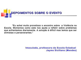 DEPOIMENTOS SOBRE O EVENTO


 
        “Eu achei muito proveitoso o encontro sobre a Violência na
Escola. Momentos como este nos ajuda a refletir sobre problemas
que enfrentamos diariamente. A solução é difícil mas temos que ser
otimistas e perseverantes.”




                   Imaculada, professora da Escola Estadual
                                   Jayme Siciliano (Mendes)
 
