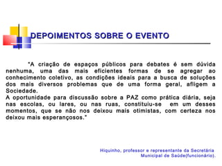 DEPOIMENTOS SOBRE O EVENTO


       “A criação de espaços públicos para debates é sem dúvida
nenhuma, uma das mais eficientes formas de se agregar ao
conhecimento coletivo, as condições ideais para a busca de soluções
dos mais diversos problemas que de uma forma geral, afligem a
Sociedade.
A oportunidade para discussão sobre a PAZ como prática diária, seja
nas escolas, ou lares, ou nas ruas, constituiu-se    em um desses
momentos, que se não nos deixou mais otimistas, com certeza nos
deixou mais esperançosos.”




                              Hiquinho, professor e representante da Secretária
                                               Municipal de Saúde(funcionário).
 