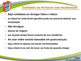 Cuidados ao fornecer sua localização

• Seja cuidadoso ao divulgar fotos e vídeos
– ao observar onde foram gerados pode ser possível deduzir sua
  localização
• Não divulgue:
– planos de viagens
– por quanto tempo ficará ausente de sua residência
• Ao usar redes sociais baseadas em geolocalização:
– faça check-in apenas em locais movimentados
– faça check-in ao sair do local, ao invés de quando chegar
 