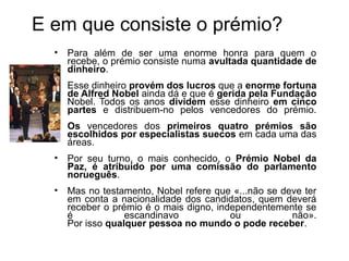 E em que consiste o prémio?
  • Para além de ser uma enorme honra para quem o
    recebe, o prémio consiste numa avultada quantidade de
    dinheiro.
  • Esse dinheiro provém dos lucros que a enorme fortuna
    de Alfred Nobel ainda dá e que é gerida pela Fundação
    Nobel. Todos os anos dividem esse dinheiro em cinco
    partes e distribuem-no pelos vencedores do prémio.
  • Os vencedores dos primeiros quatro prémios são
    escolhidos por especialistas suecos em cada uma das
    áreas.
  • Por seu turno, o mais conhecido, o Prémio Nobel da
    Paz, é atribuído por uma comissão do parlamento
    norueguês.
  • Mas no testamento, Nobel refere que «...não se deve ter
    em conta a nacionalidade dos candidatos, quem deverá
    receber o prémio é o mais digno, independentemente se
    é            escandinavo            ou           não».
    Por isso qualquer pessoa no mundo o pode receber.
 