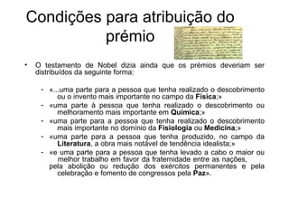 Condições para atribuição do
          prémio
•   O testamento de Nobel dizia ainda que os prémios deveriam ser
    distribuídos da seguinte forma:

     - «...uma parte para a pessoa que tenha realizado o descobrimento
          ou o invento mais importante no campo da Física;»
     - «uma parte à pessoa que tenha realizado o descobrimento ou
          melhoramento mais importante em Química;»
     - «uma parte para a pessoa que tenha realizado o descobrimento
          mais importante no domínio da Fisiologia ou Medicina;»
     - «uma parte para a pessoa que tenha produzido, no campo da
          Literatura, a obra mais notável de tendência idealista;»
     - «e uma parte para a pessoa que tenha levado a cabo o maior ou
          melhor trabalho em favor da fraternidade entre as nações,
       pela abolição ou redução dos exércitos permanentes e pela
          celebração e fomento de congressos pela Paz».
 