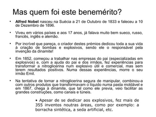 Mas quem foi este benemérito?
•   Alfred Nobel nasceu na Suécia a 21 de Outubro de 1833 e faleceu a 10
    de Dezembro de 1896.
•   Viveu em vários países e aos 17 anos, já falava muito bem sueco, russo,
    francês, inglês e alemão.
•   Por incrível que pareça, o criador destes prémios dedicou toda a sua vida
    à criação de bombas e explosivos, sendo ele o responsável pela
    invenção da dinamite!
•   Em 1852, começou a trabalhar nas empresas do pai (especializadas em
    explosivos) e, com a ajuda do pai e dos irmãos, fez experiências para
    transformar a nitroglicerina num explosivo útil e comercial, mas sem
    terem resultados positivos. Numa dessas experiências, morre o seu
    irmão Emil.
•   Na tentativa de tornar a nitroglicerina segura de manipular, combinou-a
    com outros produtos que transformavam o líquido numa pasta moldável e
    em 1867, chega à dinamite, que tal como ele previa, veio facilitar as
    grandes construções, como canais e túneis.

               • Apesar de se dedicar aos explosivos, fez mais de
               355 inventos noutras áreas, como por exemplo: a
               borracha sintética, a seda artificial, etc.
 