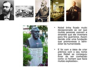 •   Nobel tinha ficado muito
    decepcionado ao ver que
    muitas pessoas usavam a
    dinamite que ele inventara
    para fins guerreiros. Assim
    decide criar uma fundação
    que promovesse o bem-
    estar da humanidade.

•   E foi com a ideia de criar
    prémios com o seu nome
    que Nobel se conseguiu
    livrar de ser conhecido
    como «o homem que fazia
    muitas explosões».
 