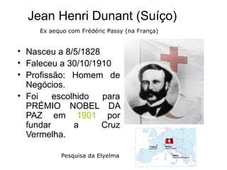 Jean Henri Dunant (Suíço)
     Ex aequo com Frédéric Passy (na França)


• Nasceu a 8/5/1828
• Faleceu a 30/10/1910
• Profissão: Homem de
  Negócios.
• Foi    escolhido  para
  PRÉMIO NOBEL DA
  PAZ em 1901 por
  fundar      a     Cruz
  Vermelha.

           Pesquisa da Elyelma
 