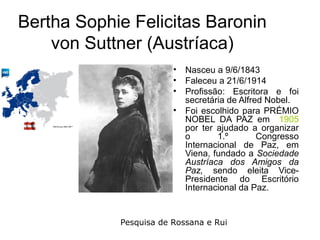 Bertha Sophie Felicitas Baronin
    von Suttner (Austríaca)
                        •   Nasceu a 9/6/1843
                        •   Faleceu a 21/6/1914
                        •   Profissão: Escritora e foi
                            secretária de Alfred Nobel.
                        •   Foi escolhido para PRÉMIO
                            NOBEL DA PAZ em 1905
                            por ter ajudado a organizar
                            o       1.º        Congresso
                            Internacional de Paz, em
                            Viena, fundado a Sociedade
                            Austríaca dos Amigos da
                            Paz, sendo eleita Vice-
                            Presidente do Escritório
                            Internacional da Paz.


            Pesquisa de Rossana e Rui
 