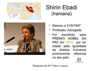 Shirin Ebadi
               (Iraniana)

            • Nasceu a 21/6/1947
            • Profissão: Advogada
            • Foi    escolhido  para
              PRÉMIO NOBEL DA
              PAZ em 2003 por ter
              lutado pela igualdade
              de direitos humanos
              promovendo reformas
              no seu país.
                               Laura e Mª Inês


Pesquisa de M.ª Inês e Laura
 