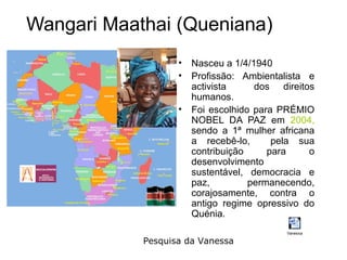 Wangari Maathai (Queniana)
                   •   Nasceu a 1/4/1940
                   •   Profissão: Ambientalista e
                       activista     dos direitos
                       humanos.
                   •   Foi escolhido para PRÉMIO
                       NOBEL DA PAZ em 2004,
                       sendo a 1ª mulher africana
                       a recebê-lo,      pela sua
                       contribuição     para    o
                       desenvolvimento
                       sustentável, democracia e
                       paz,         permanecendo,
                       corajosamente, contra o
                       antigo regime opressivo do
                       Quénia.
                                           Vanessa

            Pesquisa da Vanessa
 