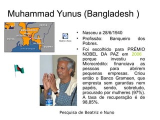 Muhammad Yunus (Bangladesh )
                            • Nasceu a 28/6/1940
           Beatriz e Nuno
                            • Profissão:    Banqueiro     dos
                              Pobres.
                            • Foi escolhido para PRÉMIO
                              NOBEL DA PAZ em 2006
                              porque        investiu       no
                              Microcrédito: financiava as
                              pessoas       para     abrirem
                              pequenas empresas. Criou
                              então o Banco Grameen, que
                              empresta sem garantias nem
                              papéis,    sendo,    sobretudo,
                              procurado por mulheres (97%).
                              A taxa de recuperação é de
                              98,85%.

           Pesquisa de Beatriz e Nuno
 