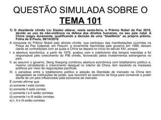 QUESTÃO SIMULADA SOBRE O
          TEMA 101
1) O dissidente chinês Liu Xiaobo obteve, nesta sexta-feira, o Prêmio Nobel da Paz 2010,
      devido ao uso da não-violência na defesa dos direitos humanos, no seu país natal. A
      China reagiu duramente, qualificando a decisão de uma “blasfêmia” ao próprio prêmio.
      Folha de S.Paulo, 08/10/2010
A conquista do Prêmio Nobel pelo ativista chinês, que participou das manifestações ocorridas na
      Praça da Paz Celestial, em Pequim, e duramente reprimidas pelo governo em 1989, deixam
      claras as contradições com as quais a China se depara no início do século XXI, porque,
I. a abertura econômica, a partir de 1978, acabou com o coletivismo dos tempos maoístas e foi
      responsável pelo crescimento do PIB chinês, favorecido pelos investimentos estrangeiros no
      país.
II. ao assumir o governo, Deng Xiaoping combinou abertura econômica com totalitarismo político e,
      mesmo constatando o crescimento desigual no interior da China, tem resolvido os impasses
      políticos por meio de negociações pacíficas.
III. o paradoxo entre o totalitarismo político e adoção de liberdade de mercado na China tem
      desgastado as instituições de poder, que recorrem ao exercício da força para conservar o poder
      diante de um país influenciado pela economia de mercado.
É correto afirmar que
a) somente I está correta.
b) somente II está correta.
c) somente I e II estão corretas.
d) somente I e III estão corretas
e) I, II e III estão corretas.
 