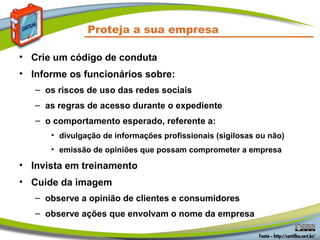 Proteja a sua empresa

• Crie um código de conduta
• Informe os funcionários sobre:
   – os riscos de uso das redes sociais
   – as regras de acesso durante o expediente
   – o comportamento esperado, referente a:
      • divulgação de informações profissionais (sigilosas ou não)
      • emissão de opiniões que possam comprometer a empresa

• Invista em treinamento
• Cuide da imagem
   – observe a opinião de clientes e consumidores
   – observe ações que envolvam o nome da empresa
 
