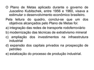 O Plano de Metas aplicado durante o governo de
   Juscelino Kubitschek, entre 1956 e 1960, visava a
   estimular o desenvolvimento econômico brasileiro.
Pela leitura do quadro, conclui-se que um dos
   objetivos alcançados pelo Plano de Metas foi:
a) integração das redes de transporte rodoferroviário
b) modernização das técnicas de extrativismo mineral
c) ampliação dos investimentos na infraestrutura
   industrial
d) expansão dos capitais privados na prospecção de
   petróleo
e) estatização do processo de produção industrial.
 