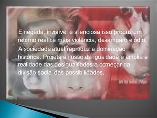 É negada, invisível e silenciosa isso produz um
retorno real de mais violência, desamparo e ódio.
A sociedade atual reproduz a dominação
histórica. Projeta a ilusão da igualdade e amplia a
realidade das desigualdades a começar da
divisão social das possibilidades.
 