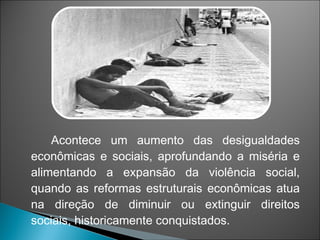 Acontece um aumento das desigualdades
econômicas e sociais, aprofundando a miséria e
alimentando a expansão da violência social,
quando as reformas estruturais econômicas atua
na direção de diminuir ou extinguir direitos
sociais, historicamente conquistados.
 