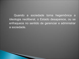 Quando a sociedade torna hegemônica a
ideologia neoliberal, o Estado desaparece, ou se
enfraquece no sentido de gerenciar e administrar
a sociedade.
 