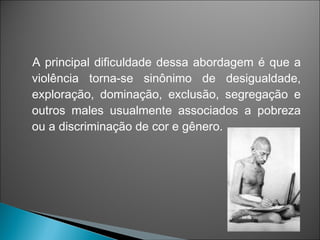 A principal dificuldade dessa abordagem é que a
violência torna-se sinônimo de desigualdade,
exploração, dominação, exclusão, segregação e
outros males usualmente associados a pobreza
ou a discriminação de cor e gênero.
 