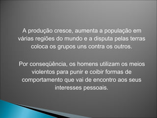 A produção cresce, aumenta a população em
várias regiões do mundo e a disputa pelas terras
     coloca os grupos uns contra os outros.

Por conseqüência, os homens utilizam os meios
     violentos para punir e coibir formas de
 comportamento que vai de encontro aos seus
              interesses pessoais.
 