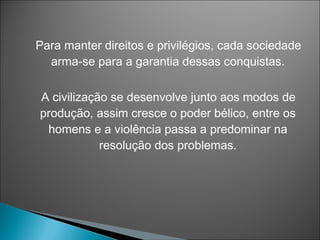 Para manter direitos e privilégios, cada sociedade
  arma-se para a garantia dessas conquistas.

A civilização se desenvolve junto aos modos de
produção, assim cresce o poder bélico, entre os
 homens e a violência passa a predominar na
            resolução dos problemas.
 