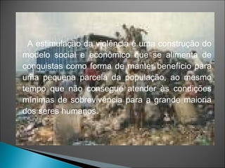 A estimulação da violência é uma construção do
modelo social e econômico que se alimenta de
conquistas como forma de manter benefício para
uma pequena parcela da população, ao mesmo
tempo que não consegue atender às condições
mínimas de sobrevivência para a grande maioria
dos seres humanos.
 