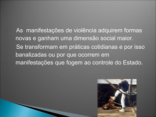 As manifestações de violência adquirem formas
novas e ganham uma dimensão social maior.
Se transformam em práticas cotidianas e por isso
banalizadas ou por que ocorrem em
manifestações que fogem ao controle do Estado.
 