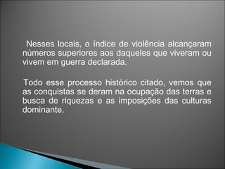 Nesses locais, o índice de violência alcançaram
números superiores aos daqueles que viveram ou
vivem em guerra declarada.

Todo esse processo histórico citado, vemos que
as conquistas se deram na ocupação das terras e
busca de riquezas e as imposições das culturas
dominante.
 