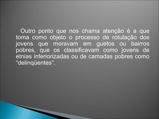 Outro ponto que nos chama atenção é a que
toma como objeto o processo de rotulação dos
jovens que moravam em guetos ou bairros
pobres, que os classificavam como jovens de
etnias inferiorizadas ou de camadas pobres como
“delinqüentes”.
 